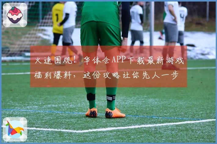 火速围观！华体会APP下载最新游戏福利爆料，这份攻略让你先人一步！