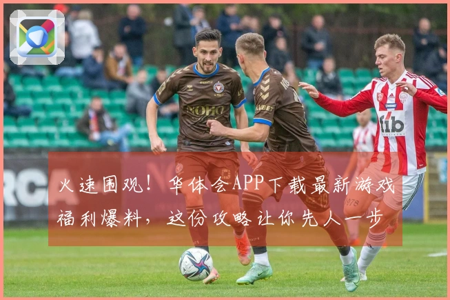 火速围观！华体会APP下载最新游戏福利爆料，这份攻略让你先人一步！
