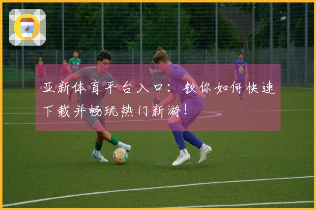 亚新体育平台入口：教你如何快速下载并畅玩热门新游！