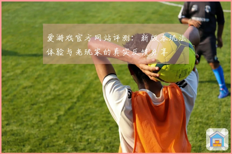 爱游戏官方网站评测：新版本玩法体验与老玩家的真实反馈分享